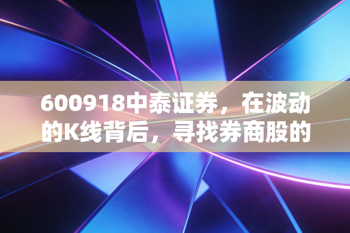 600918中泰证券,在波动的K线背后,寻找券商股的真正价值锚点