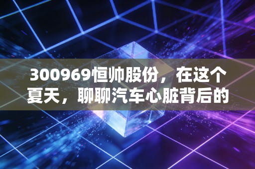300969恒帅股份，在这个夏天，聊聊汽车心脏背后的隐形推手