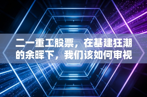 二一重工股票，在基建狂潮的余晖下，我们该如何审视这台钢铁巨兽？
