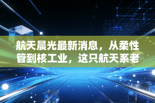 航天晨光最新消息,从柔性管到核工业,这只航天系老将能否迎来价值重估?