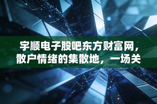 宇顺电子股吧东方财富网,散户情绪的集散地,一场关于希望与博弈的沉浸式体验