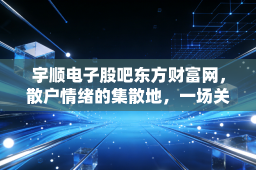 宇顺电子股吧东方财富网,散户情绪的集散地,一场关于希望与博弈的沉浸式体验