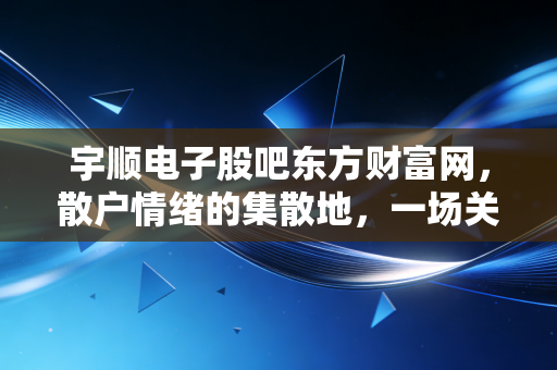 宇顺电子股吧东方财富网，散户情绪的集散地，一场关于希望与博弈的沉浸式体验