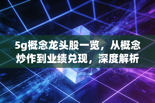 5g概念龙头股一览，从概念炒作到业绩兑现，深度解析产业链核心机会