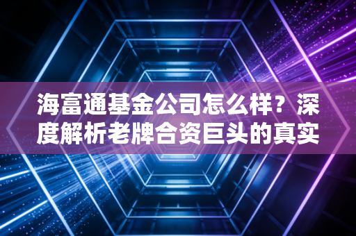 海富通基金公司怎么样?深度解析老牌合资巨头的真实底色与投资价值