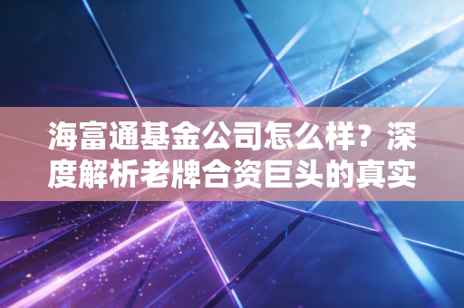 海富通基金公司怎么样?深度解析老牌合资巨头的真实底色与投资价值