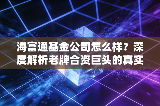 海富通基金公司怎么样？深度解析老牌合资巨头的真实底色与投资价值