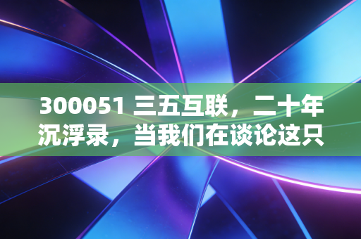 300051 三五互联，二十年沉浮录，当我们在谈论这只妖股时，我们在谈论什么？