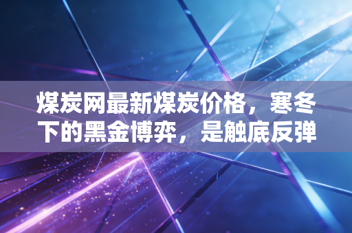 煤炭网最新煤炭价格,寒冬下的黑金博弈,是触底反弹还是强弩之末?