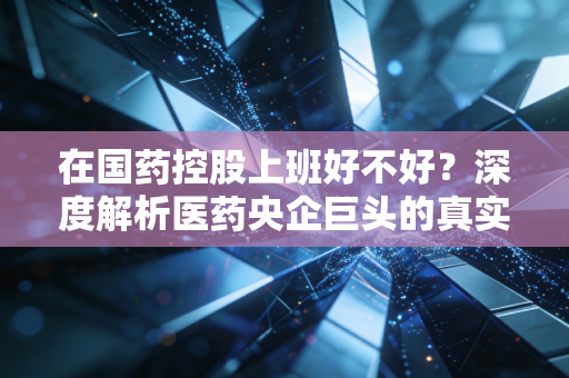 在国药控股上班好不好？深度解析医药央企巨头的真实职场生态与生存法则
