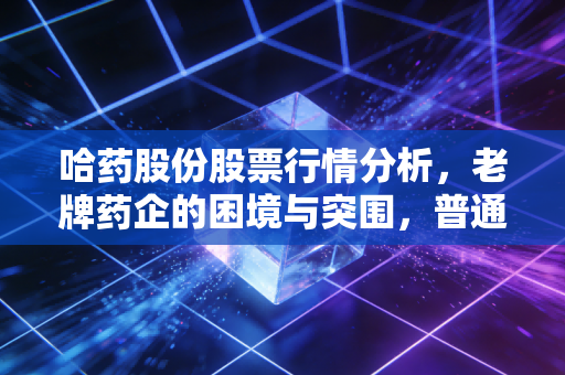哈药股份股票行情分析，老牌药企的困境与突围，普通投资者还能上车吗？