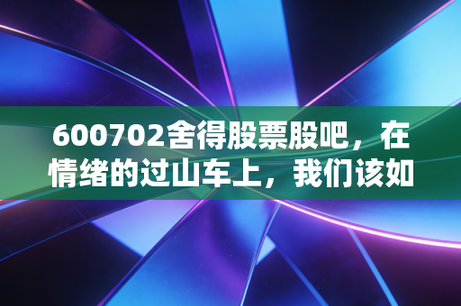 600702舍得股票股吧,在情绪的过山车上,我们该如何审视老酒的下半场?