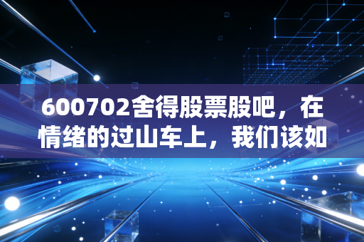 600702舍得股票股吧,在情绪的过山车上,我们该如何审视老酒的下半场?