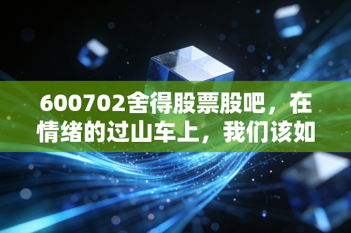 600702舍得股票股吧，在情绪的过山车上，我们该如何审视老酒的下半场？