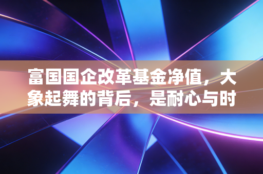 富国国企改革基金净值,大象起舞的背后,是耐心与时代的博弈
