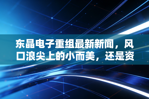 东晶电子重组最新新闻,风口浪尖上的小而美,还是资本市场的又一出狼来了?