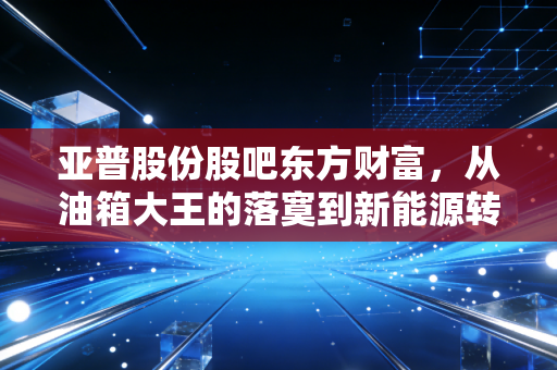 亚普股份股吧东方财富,从油箱大王的落寞到新能源转型的挣扎,散户们的爱恨情仇何去何从?