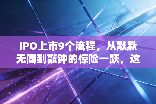 IPO上市9个流程,从默默无闻到敲钟的惊险一跃,这背后的酸甜苦辣