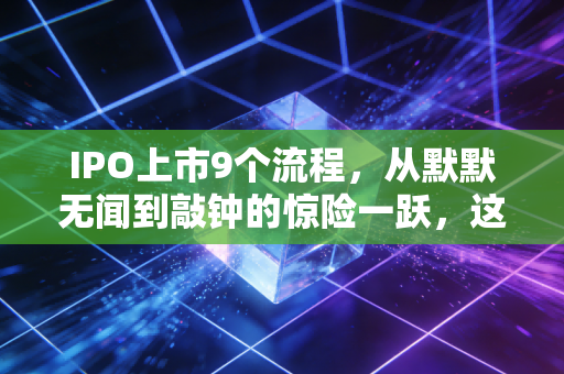 IPO上市9个流程,从默默无闻到敲钟的惊险一跃,这背后的酸甜苦辣