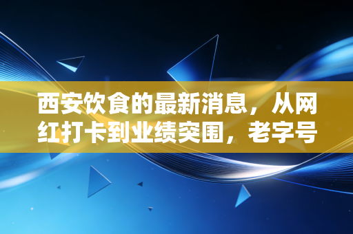 西安饮食的最新消息，从网红打卡到业绩突围，老字号的困局与新生
