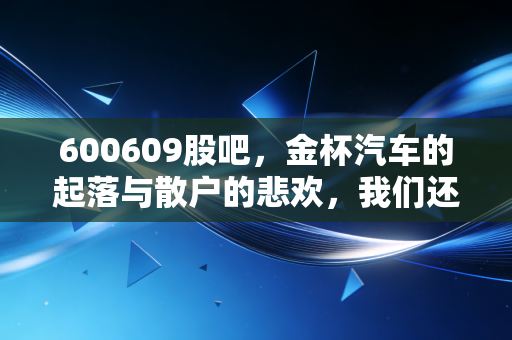 600609股吧,金杯汽车的起落与散户的悲欢,我们还能在这个老面孔里淘到金吗?