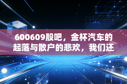 600609股吧,金杯汽车的起落与散户的悲欢,我们还能在这个老面孔里淘到金吗?