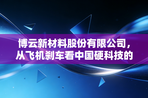 博云新材料股份有限公司,从飞机刹车看中国硬科技的突围与坚守