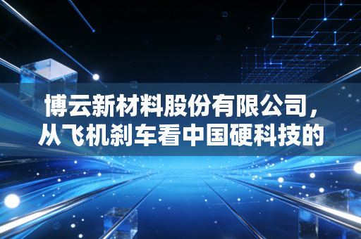 博云新材料股份有限公司,从飞机刹车看中国硬科技的突围与坚守