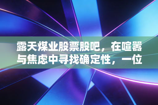 露天煤业股票股吧，在喧嚣与焦虑中寻找确定性，一位老股民眼中的黑金与绿能博弈