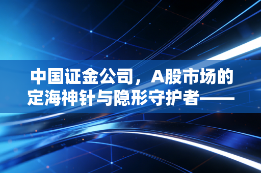 中国证金公司，A股市场的定海神针与隐形守护者——从2015年惊魂时刻到转融通新规的深度观察