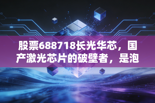 股票688718长光华芯，国产激光芯片的破壁者，是泡沫还是未来？