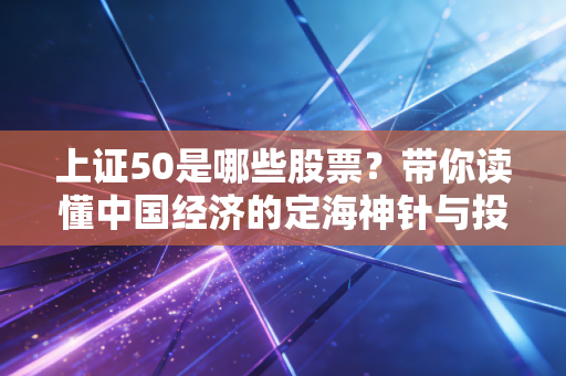 上证50是哪些股票?带你读懂中国经济的定海神针与投资避坑指南