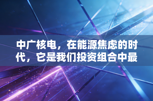 中广核电，在能源焦虑的时代，它是我们投资组合中最稳的压舱石吗？