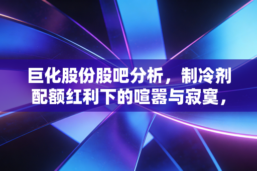 巨化股份股吧分析,制冷剂配额红利下的喧嚣与寂寞,一场关于周期与成长的博弈