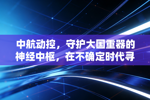 中航动控,守护大国重器的神经中枢,在不确定时代寻找确定的增长