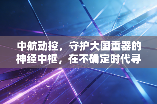 中航动控,守护大国重器的神经中枢,在不确定时代寻找确定的增长
