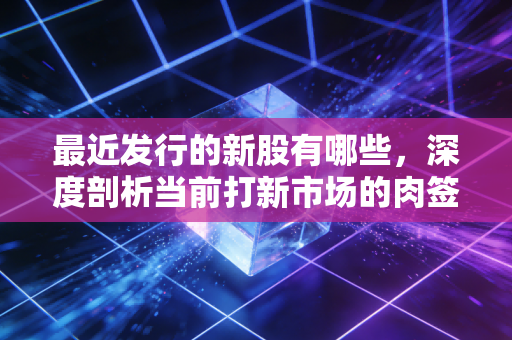 最近发行的新股有哪些，深度剖析当前打新市场的肉签与暗礁