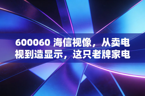 600060 海信视像,从卖电视到造显示,这只老牌家电股还值得持有吗?