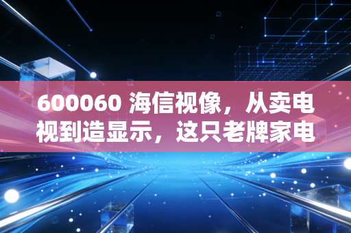 600060 海信视像,从卖电视到造显示,这只老牌家电股还值得持有吗?