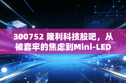 300752 隆利科技股吧,从被套牢的焦虑到Mini-LED的星辰大海,我们该如何审视这只票?