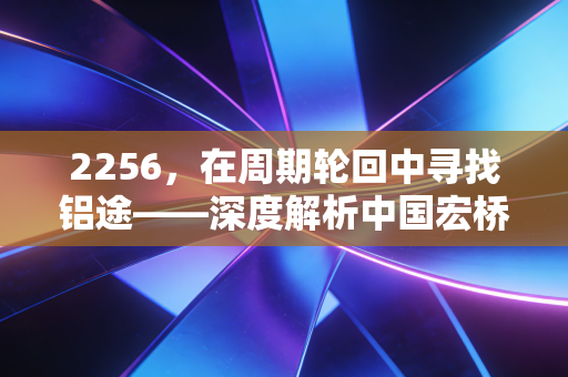 2256，在周期轮回中寻找铝途——深度解析中国宏桥的价值与未来
