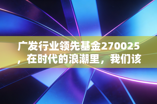 广发行业领先基金270025,在时代的浪潮里,我们该如何握住领先的船票?