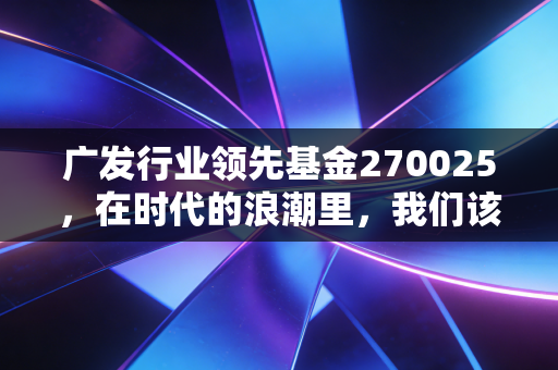 广发行业领先基金270025,在时代的浪潮里,我们该如何握住领先的船票?