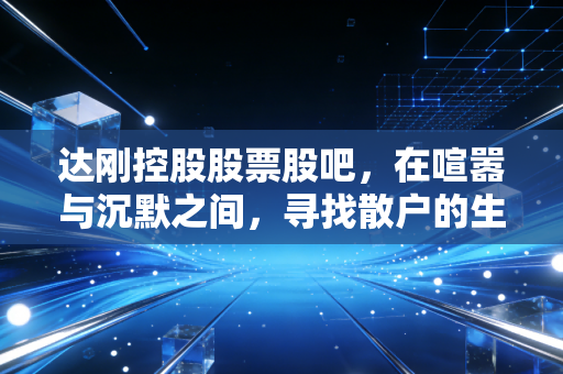 达刚控股股票股吧,在喧嚣与沉默之间,寻找散户的生存之道