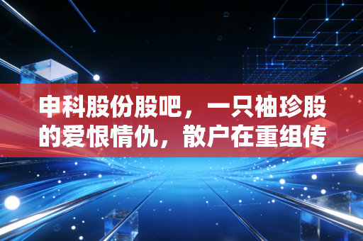 申科股份股吧,一只袖珍股的爱恨情仇,散户在重组传闻中寻找的究竟是什么?