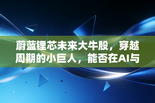 蔚蓝锂芯未来大牛股，穿越周期的小巨人，能否在AI与储能的浪潮中乘风破浪？