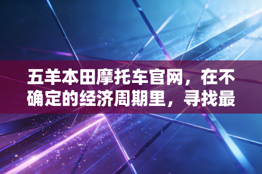 五羊本田摩托车官网,在不确定的经济周期里,寻找最具性价比的通勤资产