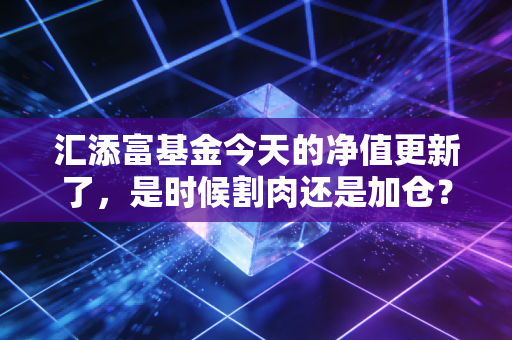 汇添富基金今天的净值更新了，是时候割肉还是加仓？