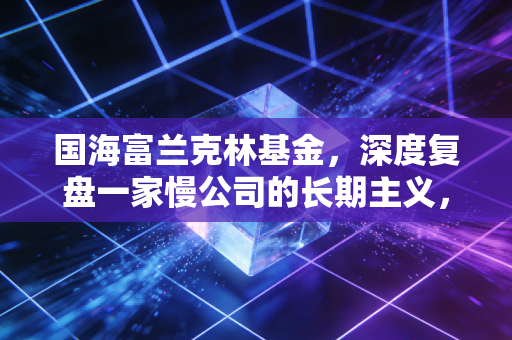 国海富兰克林基金,深度复盘一家慢公司的长期主义,给普通投资者的启示