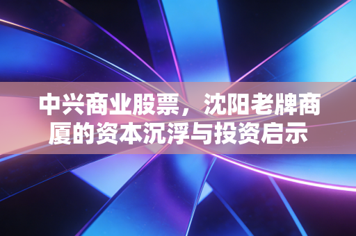 中兴商业股票，沈阳老牌商厦的资本沉浮与投资启示
